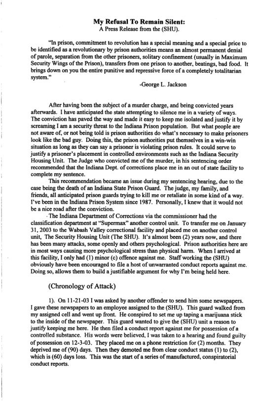 My Refusal To Remain Silent: A Press Release from the (SHU). “In prison, commitment 1o revolution has a special meaning and a specal price to be identified s a revolutionary by prison authoriies mcans an almost permanent denial of parole, scparation from the other prisoners, slitary confinement (usually in Maximum Security Wings ofthe Prison), transfers from one prison o another, beatings, bad food. It brings down on you the entire puniive and repressive force of a completely totalitarian system, ~George L. Jackson Afer having been the subject of a murder charge, and being convicted years afterwards. | have anticipated the stte attemping to silence me in a varicty of ways. ‘The conviction has paved the way and made t easy to keep me isolated and justify it by screaming |am a security threat o the Indiana Prison population. But what people are. ot awae of, or not being told is prison authorities do what’s necessary to make prisoners ook like the bad guy. Doing this, the pison authorities put themselves in a win-win tuation as long as they can say a prisoner is violating prison rules. It could serve to. justify a prisoner’s placement in controlled eavironments such as the Indiana Security Housing Unit. The Judge who convicted me of the murder, in his sentencing order recommended that the Indiana Dept. of corrections place me in an out of stat facilty to complete my sentence. “This recommendation became an issue during my sentencing hearing, due 10 the case being the death of an Indiana State Prison Guard. The judge, my family, and friends, all anticipated prison guards trying to kill me or etaiate in some kind of a way. T’ve been in the Indiana Prison System since 1987. Personally, | knew that it would not be a nice road after the conviction. “The Indiana Department of Corrections via the commissioner had the classfication department at “Supermax” another control unit. To transfer me on January 31,2003 to the Wabash Valley corectional facility and placed me on another control unit, The Security Housing Unit (The SHU). I’s almost been (2) years now, and there has been many atacks, some opely and others psychological. Prison authoriies here are in most ways causing more psychological stress than physical harm. When I arrived at this facility, I only had (1) minor (c) offence against me. Staff working the (SHU) obviously have been encouraged to fle @ host of unwarranted conduct reports against me. ‘Doing so, allows them to build a justifiable argument for why ’m being held here. (Chronology of Attack) 1). On 11-21-03 1 was asked by anothe offender tosend him some newspapers 1 gavethese newspapers o an employee asigned o the (SHU). This guard walked from my assgned cell and went up front. He conspied o sct me up taping a marjuana sick 1 the insde of the newspaper. This guard wanted to give the (SHU) unit a reason to justiy keeping me hre. He then filed conduct report against me for possesson of a controlied substance. His words were believed, | was tken t0 hearing and found guilly of posession on 12-3-03. They placed me on a phone reticion for (2) months. They deprived me of (90) days. Then they demoted me from clear conduct status (1) t0 2), ‘which s (60)days loss. This was thestartof a eries of manufactured, conspiratorial conduct eports.